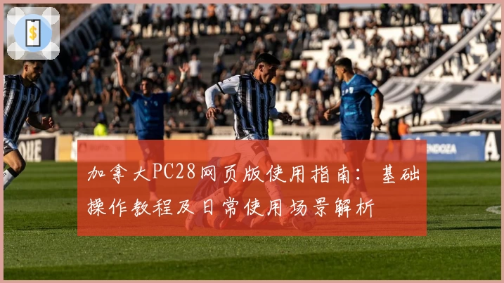 加拿大PC28网页版使用指南：基础操作教程及日常使用场景解析