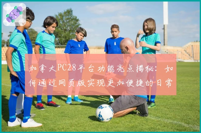 加拿大PC28平台功能亮点揭秘：如何通过网页版实现更加便捷的日常使用体验