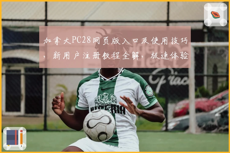 加拿大PC28网页版入口及使用技巧，新用户注册教程全解，极速体验指南让操作更加便捷