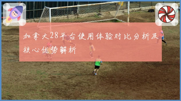 加拿大28平台使用体验对比分析及核心优势解析