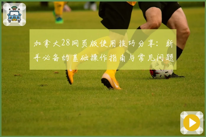 加拿大28网页版使用技巧分享：新手必备的基础操作指南与常见问题解答