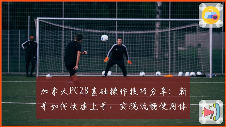 加拿大PC28基础操作技巧分享：新手如何快速上手，实现流畅使用体验